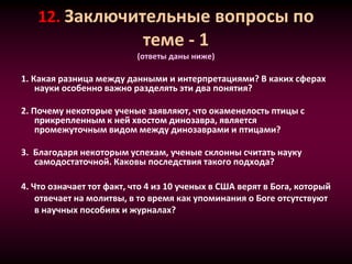 12. Заключительные вопросы по
теме - 1
(ответы даны ниже)
1. Какая разница между данными и интерпретациями? В каких сферах
науки особенно важно разделять эти два понятия?
2. Почему некоторые ученые заявляют, что окаменелость птицы с
прикрепленным к ней хвостом динозавра, является
промежуточным видом между динозаврами и птицами?
3. Благодаря некоторым успехам, ученые склонны считать науку
самодостаточной. Каковы последствия такого подхода?
4. Что означает тот факт, что 4 из 10 ученых в США верят в Бога, который
отвечает на молитвы, в то время как упоминания о Боге отсутствуют
в научных пособиях и журналах?
 