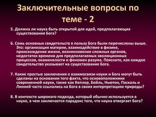 Заключительные вопросы по
теме - 2
5. Должна ли наука быть открытой для идей, предполагающих
существования Бога?
6. Семь основных свидетельств в пользу Бога были перечислены выше.
Это: организация материи, взаимодействие в физике,
происхождение жизни, возникновение сложных органов,
недостаток времени для предполагаемых эволюционных
процессов, окаменелости и феномен разума. Поясните, как каждое
свидетельство указывает на существование Бога.
7. Какие простые заключения о взаимосвязи науки и Бога могут быть
сделаны на основании того факта, что основоположники
современной науки, такие как Кеплер, Бойль, Ньютон, Паскаль и
Линней часто ссылались на Бога в своих интерпретациях природы?
8. В контексте широкого подхода, который обычно используется в
науке, в чем заключается парадокс того, что наука отвергает Бога?
 
