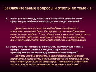 Заключительные вопросы и ответы по теме - 1
1. Какая разница между данными и интерпретациями? В каких
сферах науки особенно важно разделять эти два понятия?
Данные – это то, что мы наблюдаем; это факты, с
которыми мы имеем дело. Интерпретация – это объяснение
того, что мы увидели. В тех сферах науки, которые имеют дело
с событиями прошлого, которые не могут быть повторены,
очень важно разделять данные (факты) и их интерпретацию.
2. Почему некоторые ученые заявляют, что окаменелость птицы с
прикрепленным к ней хвостом динозавра, является
промежуточным видом между динозаврами и птицами?
Потому что они убеждены в истинности эволюционной
парадигмы. Скорее всего, они заинтересованы в поддержке идеи,
что птицы произошли от динозавров. Поэтому они закрывают
глаза на то, что эта окаменелость является подделкой.
 