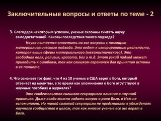 Заключительные вопросы и ответы по теме - 2
3. Благодаря некоторым успехам, ученые склонны считать науку
самодостаточной. Каковы последствия такого подхода?
Наука пытается ответить на все вопросы с помощью
материалистического подхода. Это ведет к игнорированию реальности,
которая выше сферы материального (механистического). Это
свободная воля, религия, красота, Бог и т.д. Этот узкий подход может
приводить к ошибкам, так как слишком ограничен для принятия истины
в ее полноте.
4. Что означает тот факт, что 4 из 10 ученых в США верят в Бога, который
отвечает на молитвы, в то время как упоминания о Боге отсутствуют в
научных пособиях и журналах?
Это свидетельство сильного секулярного влияния в научной
практике. Даже когда можно задать вопрос о роли Бога, о Нем не
вспоминают. Но такой сильный секуляризм не представлен в убеждениях
научного сообщества в целом, так как многие ученые все же верят в
Бога.
 