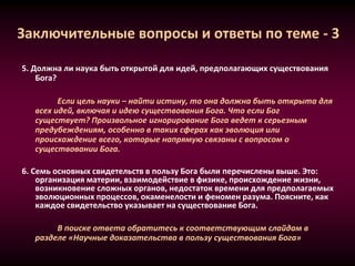 Заключительные вопросы и ответы по теме - 3
5. Должна ли наука быть открытой для идей, предполагающих существования
Бога?
Если цель науки – найти истину, то она должна быть открыта для
всех идей, включая и идею существования Бога. Что если Бог
существует? Произвольное игнорирование Бога ведет к серьезным
предубеждениям, особенно в таких сферах как эволюция или
происхождение всего, которые напрямую связаны с вопросом о
существовании Бога.
6. Семь основных свидетельств в пользу Бога были перечислены выше. Это:
организация материи, взаимодействие в физике, происхождение жизни,
возникновение сложных органов, недостаток времени для предполагаемых
эволюционных процессов, окаменелости и феномен разума. Поясните, как
каждое свидетельство указывает на существование Бога.
В поиске ответа обратитесь к соответствующим слайдам в
разделе «Научные доказательства в пользу существования Бога»
 