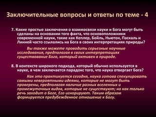 Заключительные вопросы и ответы по теме - 4
7. Какие простые заключения о взаимосвязи науки и Бога могут быть
сделаны на основании того факта, что основоположники
современной науки, такие как Кеплер, Бойль, Ньютон, Паскаль и
Линней часто ссылались на Бога в своих интерпретациях природы?
Вы также можете проводить серьезные научные
исследования, предполагая в своих интерпретациях
существование Бога, который активен в природе.
8. В контексте широкого подхода, который обычно используется в
науке, в чем заключается парадокс того, что наука отвергает Бога?
Как это практикуется сегодня, наука готова спекулировать
самыми невероятными идеями, которые не могут быть
проверены, предполагая наличие разных вселенных и
промежуточных видов, которые не существуют; но как только
речь заходит о Боге, Его игнорируют. Таким образом
формируется предубежденное отношение к Богу.
 