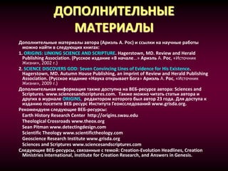 ДОПОЛНИТЕЛЬНЫЕ
МАТЕРИАЛЫ
Дополнительные материалы автора (Ариэль А. Рос) и ссылки на научные работы
можно найти в следующих книгах:
1. ORIGINS: LINKING SCIENCE AND SCRIPTURE. Hagerstown, MD. Review and Herald
Publishing Association. (Русское издание «В начале…» Ариэль А. Рос, «Источник
Жизни», 2002 г.)
2. SCIENCE DISCOVERS GOD: Seven Convincing Lines of Evidence for His Existence.
Hagerstown, MD. Autumn House Publishing, an imprint of Review and Herald Publishing
Association. (Русское издание «Наука открывает Бога» Ариэль А. Рос, «Источник
Жизни», 2009 г.)
Дополнительная информация также доступна на ВЕБ-ресурсе автора: Sciences and
Scriptures. www.sciencesandscriptures.com. Также можно читать статьи автора и
других в журнале ORIGINS, редактором которого был автор 23 года. Для доступа к
изданию посетите ВЕБ ресурс Института Геоисследований www.grisda.org.
Рекомендуем следующие ВЕБ-ресурсы:
Earth History Research Center http://origins.swau.edu
Theological Crossroads www.theox.org
Sean Pitman www.detectingdesign.com
Scientific Theology www.scientifictheology.com
Geoscience Research Institute www.grisda.org
Sciences and Scriptures www.sciencesandscriptures.com
Следующие ВЕБ-ресурсы, связанные с темой: Creation-Evolution Headlines, Creation
Ministries International, Institute for Creation Research, and Answers in Genesis.
 