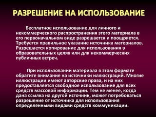 РАЗРЕШЕНИЕ НА ИСПОЛЬЗОВАНИЕ
Бесплатное использование для личного и
некоммерческого распространения этого материала в
его первоначальном виде разрешается и поощряется.
Требуется правильное указание источника материалов.
Разрешается копирование для использования в
образовательных целях или для некоммерческих
публичных встреч.
При использовании материала в этом формате
обратите внимание на источники иллюстраций. Многие
иллюстрации имеют авторские права, и на них
предоставляется свободное использование для всех
средств массовой информации. Тем не менее, когда
дана ссылка на другой источник, может потребоваться
разрешение от источника для использования
определенными видами средств коммуникации.
 