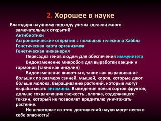 2. Хорошее в науке
Благодаря научному подходу учены сделали много
замечательных открытий:
Антибиотики
Астрономические открытия с помощью телескопа Хаббла
Генетическая карта организмов
Генетическая инженерия
Пересадка генов людям для обеспечения иммунитета
Видоизменение микробов для выработки вакцин и
гормонов (таких как инсулин)
Видоизменение животных, такие как выращивание
больших по размеру свиней, мышей, коров, которые дают
больше молока. Выращивание растений, которые могут
вырабатывать витамины. Выведение новых сортов фруктов,
дольше сохраняющих свежесть., хлопка, содержащего
токсин, который не позволяет вредителю уничтожать
растение.
Но некоторые из этих достижений науки могут нести в
себе опасность!
 