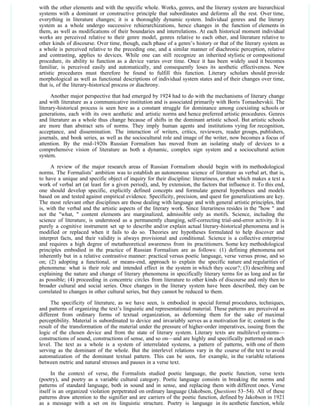 with the other elements and with the specific whole. Works, genres, and the literary system are hierarchical
systems with a dominant or constructive principle that subordinates and deforms all the rest. Over time,
everything in literature changes; it is a thoroughly dynamic system. Individual genres and the literary
system as a whole undergo successive rehierarchizations, hence changes in the function of elements in
them, as well as modifications of their boundaries and interrelations. At each historical moment individual
works are perceived relative to their genre model, genres relative to each other, and literature relative to
other kinds of discourse. Over time, though, each phase of a genre’s history or that of the literary system as
a whole is perceived relative to the preceding one, and a similar manner of diachronic perception, relative
and contrasting, applies to devices. While one can still recognize an inherited stylistic or compositional
procedure, its ability to function as a device varies over time. Once it has been widely used it becomes
familiar, is perceived easily and automatically, and consequently loses its aesthetic effectiveness. New
artistic procedures must therefore be found to fulfill this function. Literary scholars should provide
morphological as well as functional descriptions of individual system states and of their changes over time,
that is, of the literary-historical process or diachrony.
      Another major perspective that had emerged by 1924 had to do with the mechanisms of literary change
and with literature as a communicative institution and is associated primarily with Boris Tomashevskii. The
literary-historical process is seen here as a constant struggle for dominance among coexisting schools or
generations, each with its own aesthetic and artistic norms and hence preferred artistic procedures. Genres
and literature as a whole thus change because of shifts in the dominant artistic school. But artistic schools
are more than abstract sets of norms. They imply human agents and institutions vying for recognition,
acceptance, and dissemination. The interaction of writers, critics, reviewers, reader groups, publishers,
journals, and book series, as well as the sociocultural role and image of the writer, now becomes a focus of
attention. By the mid-1920s Russian Formalism has moved from an isolating study of devices to a
comprehensive vision of literature as both a dynamic, complex sign system and a sociocultural action
system.
     A review of the major research areas of Russian Formalism should begin with its methodological
norms. The Formalists’ ambition was to establish an autonomous science of literature as verbal art, that is,
to have a unique and specific object of inquiry for their discipline: literariness, or that which makes a text a
work of verbal art (at least for a given period), and, by extension, the factors that influence it. To this end,
one should develop specific, explicitly defined concepts and formulate general hypotheses and models
based on and tested against empirical evidence. Specificity, precision, and quest for generalizations are key.
The most relevant other disciplines are those dealing with language and with general artistic principles, that
is, with the verbal and the artistic aspects of the literary work. Since literariness resides in the "how " and
not the "what, " content elements are marginalized, admissible only as motifs. Science, including the
science of literature, is understood as a permanently changing, self-correcting trial-and-error activity. It is
purely a cognitive instrument set up to describe and/or explain actual literary-historical phenomena and is
modified or replaced when it fails to do so. Theories are hypotheses formulated to help discover and
interpret facts, and their validity is always provisional and conditional. Science is a collective enterprise
and requires a high degree of metatheoretical awareness from its practitioners. Some key methodological
principles embodied in the practice of Russian Formalism are as follows: (1) defining phenomena not
inherently but in a relative contrastive manner: practical versus poetic language, verse versus prose, and so
on; (2) adopting a functional, or means-end, approach to explain the specific nature and regularities of
phenomena: what is their role and intended effect in the system in which they occur?; (3) describing and
explaining the nature and change of literary phenomena in specifically literary terms for as long and as far
as possible; (4) proceeding in concentric circles from literature to other kinds of discourse and only then to
broader cultural and social series. Once changes in the literary system have been described, they can be
correlated to changes in other cultural series, but they cannot be reduced to them.

     The specificity of literature, as we have seen, is embodied in special formal procedures, techniques,
and patterns of organizing the text’s linguistic and representational material. These patterns are perceived as
different from ordinary forms of textual organization, as deforming them for the sake of maximal
perceptibility. Material is subordinated to device and invariably serves as a motivation for it; content is the
result of the transformation of the material under the pressure of higher-order imperatives, issuing from the
logic of the chosen device and from the state of literary system. Literary texts are multilevel systems—
constructions of sound, constructions of sense, and so on—and are highly and specifically patterned on each
level. The text as a whole is a system of interrelated systems, a pattern of patterns, with one of them
serving as the dominant of the whole. But the interlevel relations vary in the course of the text to avoid
automatization of the dominant textual pattern. This can be seen, for example, in the variable relations
between metric and natural stresses and pauses in a verse text.
      In the context of verse, the Formalists studied poetic language, the poetic function, verse texts
(poetry), and poetry as a variable cultural category. Poetic language consists in breaking the norms and
patterns of standard language, both in sound and in sense, and replacing them with different ones. Verse
itself is an organized violation perpetrated on ordinary language (Jakobson, Questions 53–54). All of these
patterns draw attention to the signifier and are carriers of the poetic function, defined by Jakobson in 1921
as a message with a set on its linguistic structure. Poetry is language in its aesthetic function, while
 
