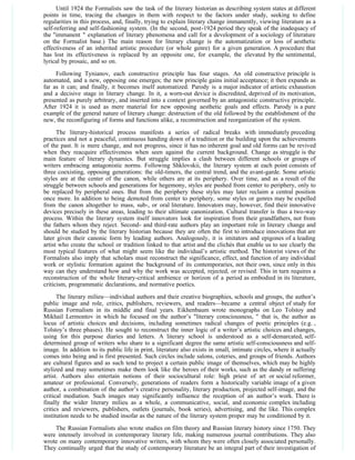 Until 1924 the Formalists saw the task of the literary historian as describing system states at different
points in time, tracing the changes in them with respect to the factors under study, seeking to define
regularities in this process, and, finally, trying to explain literary change immanently, viewing literature as a
self-referring and self-fashioning system. (In the second, post-1924 period they speak of the inadequacy of
the "immanent " explanation of literary phenomena and call for a development of a sociology of literature
on the Formalist base.) The main reason for literary change is the automatization or loss of aesthetic
effectiveness of an inherited artistic procedure (or whole genre) for a given generation. A procedure that
has lost its effectiveness is replaced by an opposite one, for example, the elevated by the sentimental,
lyrical by prosaic, and so on.
     Following Tynianov, each constructive principle has four stages. An old constructive principle is
automated, and a new, opposing one emerges; the new principle gains initial acceptance; it then expands as
far as it can; and finally, it becomes itself automatized. Parody is a major indicator of artistic exhaustion
and a decisive stage in literary change. In it, a worn-out device is discredited, deprived of its motivation,
presented as purely arbitrary, and inserted into a context governed by an antagonistic constructive principle.
After 1924 it is used as mere material for new opposing aesthetic goals and effects. Parody is a pure
example of the general nature of literary change: destruction of the old followed by the establishment of the
new, the reconfiguring of forms and functions alike, a reconstruction and reorganization of the system.
      The literary-historical process manifests a series of radical breaks with immediately preceding
practices and not a peaceful, continuous handing down of a tradition or the building upon the achievements
of the past. It is mere change, and not progress, since it has no inherent goal and old forms can be revived
when they reacquire effectiveness when seen against the current background. Change as struggle is the
main feature of literary dynamics. But struggle implies a clash between different schools or groups of
writers embracing antagonistic norms. Following Shklovskii, the literary system at each point consists of
three coexisting, opposing generations: the old-timers, the central trend, and the avant-garde. Some artistic
styles are at the center of the canon, while others are at its periphery. Over time, and as a result of the
struggle between schools and generations for hegemony, styles are pushed from center to periphery, only to
be replaced by peripheral ones. But from the periphery these styles may later reclaim a central position
once more. In addition to being demoted from center to periphery, some styles or genres may be expelled
from the canon altogether to mass, sub-, or oral literature. Innovators may, however, find their innovative
devices precisely in these areas, leading to their ultimate canonization. Cultural transfer is thus a two-way
process. Within the literary system itself innovators look for inspiration from their grandfathers, not from
the fathers whom they reject. Second- and third-rate authors play an important role in literary change and
should be studied by the literary historian because they are often the first to introduce innovations that are
later given their canonic form by leading authors. Analogously, it is imitators and epigones of a leading
artist who create the school or tradition linked to that artist and the clichés that enable us to see clearly the
most typical features of what might seem like the individual’s artistic method. The historist views of the
Formalists also imply that scholars must reconstruct the significance, effect, and function of any individual
work or stylistic formation against the background of its contemporaries, not their own, since only in this
way can they understand how and why the work was accepted, rejected, or revised. This in turn requires a
reconstruction of the whole literary-critical ambience or horizon of a period as embodied in its literature,
criticism, programmatic declarations, and normative poetics.
      The literary milieu—individual authors and their creative biographies, schools and groups, the author’s
public image and role, critics, publishers, reviewers, and readers—became a central object of study for
Russian Formalism in its middle and final years. Eikhenbaum wrote monographs on Leo Tolstoy and
Mikhail Lermontov in which he focused on the author’s "literary consciousness, " that is, the author as
locus of artistic choices and decisions, including sometimes radical changes of poetic principles (e.g. ,
Tolstoy’s three phases). He sought to reconstruct the inner logic of a writer’s artistic choices and changes,
using for this purpose diaries and letters. A literary school is understood as a self-demarcated, self-
determined group of writers who share to a significant degree the same artistic self-consciousness and self-
image. In addition to its public life in print, literature also exists in small, intimate circles, where it actually
comes into being and is first presented. Such circles include salons, coteries, and groups of friends. Authors
are cultural figures and as such tend to project a certain public image of themselves, which may be highly
stylized and may sometimes make them look like the heroes of their works, such as the dandy or suffering
artist. Authors also entertain notions of their sociocultural role: high priest of art or social reformer,
amateur or professional. Conversely, generations of readers form a historically variable image of a given
author, a combination of the author’s creative personality, literary production, projected self-image, and the
critical mediation. Such images may significantly influence the reception of an author’s work. There is
finally the wider literary milieu as a whole, a communicative, social, and economic complex including
critics and reviewers, publishers, outlets (journals, book series), advertising, and the like. This complex
institution needs to be studied insofar as the nature of the literary system proper may be conditioned by it.

    The Russian Formalists also wrote studies on film theory and Russian literary history since 1750. They
were intensely involved in contemporary literary life, making numerous journal contributions. They also
wrote on many contemporary innovative writers, with whom they were often closely associated personally.
They continually urged that the study of contemporary literature be an integral part of their investigation of
 