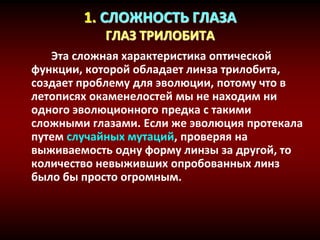 1. СЛОЖНОСТЬ ГЛАЗА
ГЛАЗ ТРИЛОБИТА
Эта сложная характеристика оптической
функции, которой обладает линза трилобита,
создает проблему для эволюции, потому что в
летописях окаменелостей мы не находим ни
одного эволюционного предка с такими
сложными глазами. Если же эволюция протекала
путем случайных мутаций, проверяя на
выживаемость одну форму линзы за другой, то
количество невыживших опробованных линз
было бы просто огромным.
 