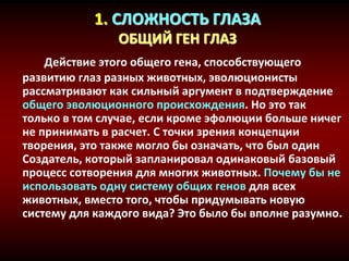 1. СЛОЖНОСТЬ ГЛАЗА
ОБЩИЙ ГЕН ГЛАЗ
Действие этого общего гена, способствующего
развитию глаз разных животных, эволюционисты
рассматривают как сильный аргумент в подтверждение
общего эволюционного происхождения. Но это так
только в том случае, если кроме эфолюции больше ничег
не принимать в расчет. С точки зрения концепции
творения, это также могло бы означать, что был один
Создатель, который запланировал одинаковый базовый
процесс сотворения для многих животных. Почему бы не
использовать одну систему общих генов для всех
животных, вместо того, чтобы придумывать новую
систему для каждого вида? Это было бы вполне разумно.
 