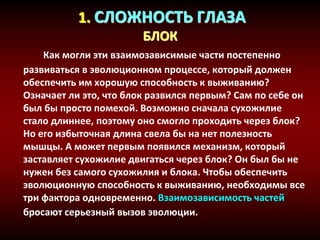 1. СЛОЖНОСТЬ ГЛАЗА
БЛОК
Как могли эти взаимозависимые части постепенно
развиваться в эволюционном процессе, который должен
обеспечить им хорошую способность к выживанию?
Означает ли это, что блок развился первым? Сам по себе он
был бы просто помехой. Возможно сначала сухожилие
стало длиннее, поэтому оно смогло проходить через блок?
Но его избыточная длина свела бы на нет полезность
мышцы. А может первым появился механизм, который
заставляет сухожилие двигаться через блок? Он был бы не
нужен без самого сухожилия и блока. Чтобы обеспечить
эволюционную способность к выживанию, необходимы все
три фактора одновременно. Взаимозависимость частей
бросают серьезный вызов эволюции.
 
