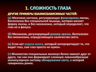 1. СЛОЖНОСТЬ ГЛАЗА
ДРУГИЕ ПРИМЕРЫ ВЗАИМОЗАВИСИМЫХ ЧАСТЕЙ:
(a) Мозговая система, регулирующая фокусировку линзы,
бесполезна без специальной мышцы, которая меняет
форму линзы, и без механизма, который определяет, что
глаз не в фокусе.
(б) Механизм, регулирующий размер зрачка, бесполезен
без механизма, определяющего количество света.
(в) Если нет отдела мозга, который интерпретирует то, что
видит глаз, сам глаз просто не нужен.
(г) Множество специальных молекул белка зависят друг от
друга, так как они формируют сложную лавинообразную
молекулярную систему обнаружения света, о которой
говорилось ранее.
 
