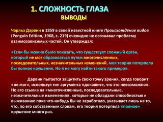 1. СЛОЖНОСТЬ ГЛАЗА
ВЫВОДЫ
Чарльз Дарвин в 1859 в своей известной книге Происхождение видов
(Penguin Edition, 1968, с. 219) очевидно не осознавал проблему
взаимозависимых частей. Он утверждал:
«Если бы можно было показать, что существует сложный орган,
который не мог образоваться путем многочисленных,
последовательных, незначительных изменений, моя теория потерпела
бы полное крушение. Но я не могу найти такого примера».
Дарвин пытается защитить свою точку зрения, когда говорит
«не мог», используя тип аргумента «докажите, что это невозможно».
Но его ссылка на «многочисленные, последовательные,
незначительные изменения», которые не обладали способностью к
выживанию пока что-нибудь бы не заработало, указывает лишь на то,
что, по его собственным словам, его теория потерпела «полное»
крушение много раз.
 