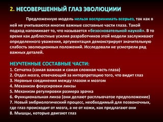 2. НЕСОВЕРШЕННЫЙ ГЛАЗ ЭВОЛЮЦИИИ
Предложенную модель нельзя воспринимать всерьез, так как в
ней не учитываются многие важные составные части глаза. Такой
подход напоминает то, что называется «безосновательной наукой». В то
время как доблестные усилия разработчиков этой модели заслуживают
определенного уважения, аргументация демонстрирует значительную
слабость эволюционных положений. Исследовали не усмотрели ряд
важных деталей.
НЕУЧТЕННЫЕ СОСТАВНЫЕ ЧАСТИ:
1. Сетчатка (самая важная и самая сложная часть глаза)
2. Отдел мозга, отвечающий за интерпретацию того, что видит глаз
3. Нервные соединения между глазом и мозгом
4. Механизм фокусировки линзы
5. Механизм регулировки размера зрачка
6. Функциональная линза (они делают расплывчатое предположение)
7. Новый эмбриологический процесс, необходимый для позвоночных,
где глаз происходит от мозга, а не от кожи, как предлагают они
8. Мышцы, которые двигают глаз
 