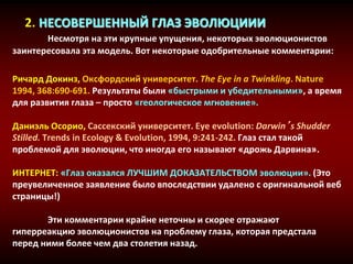 2. НЕСОВЕРШЕННЫЙ ГЛАЗ ЭВОЛЮЦИИИ
Несмотря на эти крупные упущения, некоторых эволюционистов
заинтересовала эта модель. Вот некоторые одобрительные комментарии:
Ричард Докинз, Оксфордский университет. The Eye in a Twinkling. Nature
1994, 368:690-691. Результаты были «быстрыми и убедительными», а время
для развития глаза – просто «геологическое мгновение».
Даниэль Осорио, Сассекский университет. Eye evolution: Darwin’s Shudder
Stilled. Trends in Ecology & Evolution, 1994, 9:241-242. Глаз стал такой
проблемой для эволюции, что иногда его называют «дрожь Дарвина».
ИНТЕРНЕТ: «Глаз оказался ЛУЧШИМ ДОКАЗАТЕЛЬСТВОМ эволюции». (Это
преувеличенное заявление было впоследствии удалено с оригинальной веб
страницы!)
Эти комментарии крайне неточны и скорее отражают
гиперреакцию эволюционистов на проблему глаза, которая предстала
перед ними более чем два столетия назад.
 