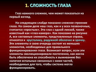 1. СЛОЖНОСТЬ ГЛАЗА
Глаз намного сложнее, чем может показаться на
первый взгляд.
На следующем слайде показано сложное строение
глаза. На самом деле наш глаз, как и у всех позвоночных,
считается «простым». Это глаз с одной линзой, также
известный как «глаз-камера». Как показано на рисунке
А, все составные элементы, представленные справа,
относятся к хрусталику, радужной оболочке и зрачку.
Эти элементы в свою очередь состоят из меньших
элементов, необходимых для правильного
функционирования глаза. Возникает вопрос, если эти
элементы эволюционировали постепенно, как могла
быть обеспечена их способность к выживанию без
наличия остальных связанных с ними частей,
необходимых для того, чтобы система могла
функционировать.
 
