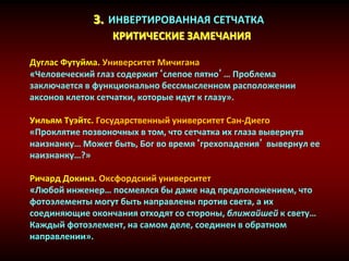 3. ИНВЕРТИРОВАННАЯ СЕТЧАТКА
КРИТИЧЕСКИЕ ЗАМЕЧАНИЯ
Дуглас Футуйма. Университет Мичигана
«Человеческий глаз содержит‘слепое пятно’… Проблема
заключается в функционально бессмысленном расположении
аксонов клеток сетчатки, которые идут к глазу».
Уильям Туэйтс. Государственный университет Сан-Диего
«Проклятие позвоночных в том, что сетчатка их глаза вывернута
наизнанку… Может быть, Бог во время‘грехопадения’ вывернул ее
наизнанку…?»
Ричард Докинз. Оксфордский университет
«Любой инженер… посмеялся бы даже над предположением, что
фотоэлементы могут быть направлены против света, а их
соединяющие окончания отходят со стороны, ближайшей к свету…
Каждый фотоэлемент, на самом деле, соединен в обратном
направлении».
 