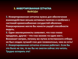 3. ИНВЕРТИРОВАННАЯ СЕТЧАТКА
ВЫВОДЫ
5. Инвертированная сетчатка нужна для обеспечения
взаимодействия весьма активных палочек и колбочек с
системой кровоснабжения сосудистой оболочки.
Реверсирование могло бы нанести ущерб способности
видеть.
6. Одни эволюционисты заявляют, что глаз плохо
продуман, другие – что глаз возник «в один миг».
Возникает вопрос, почему же путем естественного отбора
не был создан лучший глаз для позвоночных, чем он есть!
7. Инвертированная сетчатка отлично работает. Если бы
это было не так, то вы бы не смогли сейчас это читать.
Трудно оспорить это!
 