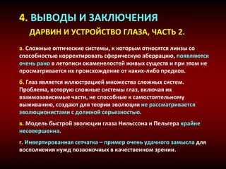 4. ВЫВОДЫ И ЗАКЛЮЧЕНИЯ
ДАРВИН И УСТРОЙСТВО ГЛАЗА, ЧАСТЬ 2.
a. Сложные оптические системы, к которым относятся линзы со
способностью корректировать сферическую аберрацию, появляются
очень рано в летописи окаменелостей живых существ и при этом не
просматривается их происхождение от каких-либо предков.
б. Глаз является иллюстрацией множества сложных систем.
Проблема, которую сложные системы глаз, включая их
взаимозависимые части, не способные к самостоятельному
выживанию, создают для теории эволюции не рассматривается
эволюционистами с должной серьезностью.
в. Модель быстрой эволюции глаза Нильссона и Пельгера крайне
несовершенна.
г. Инвертированная сетчатка – пример очень удачного замысла для
восполнения нужд позвоночных в качественном зрении.
 