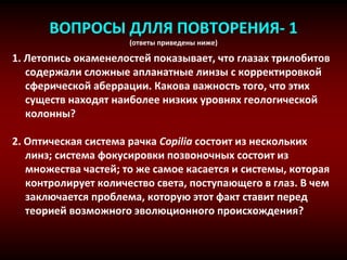 ВОПРОСЫ ДЛЛЯ ПОВТОРЕНИЯ- 1
(ответы приведены ниже)
1. Летопись окаменелостей показывает, что глазах трилобитов
содержали сложные апланатные линзы с корректировкой
сферической аберрации. Какова важность того, что этих
существ находят наиболее низких уровнях геологической
колонны?
2. Оптическая система рачка Copilia состоит из нескольких
линз; система фокусировки позвоночных состоит из
множества частей; то же самое касается и системы, которая
контролирует количество света, поступающего в глаз. В чем
заключается проблема, которую этот факт ставит перед
теорией возможного эволюционного происхождения?
 
