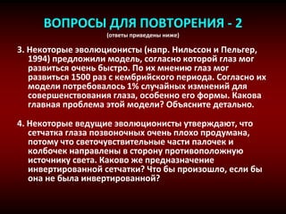 ВОПРОСЫ ДЛЯ ПОВТОРЕНИЯ - 2
(ответы приведены ниже)
3. Некоторые эволюционисты (напр. Нильссон и Пельгер,
1994) предложили модель, согласно которой глаз мог
развиться очень быстро. По их мнению глаз мог
развиться 1500 раз с кембрийского периода. Согласно их
модели потребовалось 1% случайных измнений для
совершенствования глаза, особенно его формы. Какова
главная проблема этой модели? Объясните детально.
4. Некоторые ведущие эволюционисты утверждают, что
сетчатка глаза позвоночных очень плохо продумана,
потому что светочувствительные части палочек и
колбочек направлены в сторону противоположную
источнику света. Каково же предназначение
инвертированной сетчатки? Что бы произошло, если бы
она не была инвертированной?
 