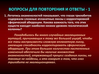ВОПРОСЫ ДЛЯ ПОВТОРЕНИЯ И ОТВЕТЫ - 1
1. Летопись окаменелостей показывает, что глазах трилобитов
содержали сложные апланатные линзы с корректировкой
сферической аберрации. Какова важность того, что этих
существ находят наиболее низких уровнях геологической
колонны?
Понадобилось бы много случайных эволюционных
мутаций, причиняющих к тому же большой ущерб, чтобы
все таки воспроизвести сложную апланатную линзу,
имеющую способность корректировать сферическую
аберрацию. При этом большое количество постепенных
изменений обеспечило бы наличие множества
окаменелостей, отражающий процесс создания линзы, но
таковые не найдены, и это говорит о том, что глаз
трилобита не эволюционировал.
 