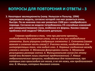 ВОПРОСЫ ДЛЯ ПОВТОРЕНИЯ И ОТВЕТЫ - 3
3. Некоторые эволюционисты (напр. Нильссон и Пельгер, 1994)
предложили модель, согласно которой глаз мог развиться очень
быстро. По их мнению глаз мог развиться 1500 раз с кембрийского
периода. Согласно их модели потребовалось 1% случайных измнений
для совершенствования глаза, особенно его формы. Какова главная
проблема этой модели? Объясните детально.
Главная проблема в том, что при расчете времени,
необходимого для развития глаза, они не учли все необходимые
элементы. Были упущены следующие элементы: 1. Сетчатка (самая
важная и сложная часть глаза) 2. Участки мозга, необходимые для
интерпретации того, что видит глаз. 3. Нервные соединения между
глазом и мозгом. 4. Механизм фокусировки линзы. 5. Механизм
регулировки размера значка. 6. Функциональная линза (по этому
повод они делают лишь смутное предположение). 7. Новые
эмбриологические процессы, необходимые для позвоночных, при
которых глаз происходит от мозга, а не от кожи, как предполагают
они. 8. Мышцы, которые двигают глазом.
 