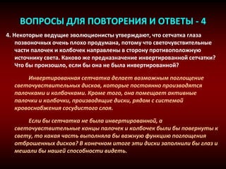 ВОПРОСЫ ДЛЯ ПОВТОРЕНИЯ И ОТВЕТЫ - 4
4. Некоторые ведущие эволюционисты утверждают, что сетчатка глаза
позвоночных очень плохо продумана, потому что светочувствительные
части палочек и колбочек направлены в сторону противоположную
источнику света. Каково же предназначение инвертированной сетчатки?
Что бы произошло, если бы она не была инвертированной?
Инвертированная сетчатка делает возможным поглощение
светочувствительных дисков, которые постоянно производятся
палочками и колбочками. Кроме того, она помещает активные
палочки и колбочки, производящие диски, рядом с системой
кровоснабжения сосудистого слоя.
Если бы сетчатка не была инвертированной, а
светочувствительные концы палочек и колбочек были бы повернуты к
свету, то какая часть выполняла бы важную функцию поглощения
отброшенных дисков? В конечном итоге эти диски заполнили бы глаз и
мешали бы нашей способности видеть.
 