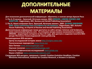 ДОПОЛНИТЕЛЬНЫЕ
МАТЕРИАЛЫ
Для получения дополнительной информации обратитесь к книгам автора Ариэля Роса
1. Рос А. В начале… Заокский, Источник жизни, 2002 (ORIGINS: LINKING SCIENCE AND
SCRIPTURE. Hagerstown, MD. Review and Herald Publishing Association)
2. Рос А. Наука открывает Бога. Заокский, Источник жизни», 2009 (SCIENCE DISCOVERS
GOD: Seven Convincing Lines of Evidence for His Existence. Hagerstown, MD. Autumn
House Publishing, an imprint of Review and Herald Publishing Association)
Дополнительная информация также доступна на сайте автора: Sciences and Scriptures.
www.sciencesandscriptures.com. Со статьями автора можно ознакомится в журнале
ORIGINS, редактором которого он был 23 года. Для доступа к изданию посетите ВЕБ-
ресурс Института Геоисследований: www.grisda.org.
Рекомендуемые ВЕБ-ресурсы:
Центр исследований истории земли http://origins.swau.edu
Теологические перекрестки www.theox.org
Шон Питман www.detectingdesign.com
Научная теология www.scientifictheology.com
Институт Геофизических исследований www.grisda.org
Наука и Библия www.scienceandscriptures.com
Следующие ВЕБ-ресурсы, связанные с темой: Creation-Evolution Headlines, Creation
Ministries International, Institute for Creation Research, и Answers in Genesis.
 