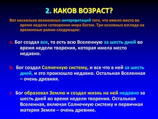 2. КАКОВ ВОЗРАСТ?
Вот несколько возможных интерпретаций того, что имело место во
время недели сотворения мира Богом. Три основных взгляда на
временные рамки следующие:
a. Бог создал все, то есть всю Вселенную за шесть дней во
время недели творения, которая имела место
недавно.
b. Бог создал Солнечную систему, и все что в ней за шесть
дней, и это произошло недавно. Остальная Вселенная
– очень древняя.
c. Бог образовал Землю и создал жизнь на ней недавно за
шесть дней во время недели творения. Остальная
Вселенная, включая Солнечную систему и первичная
материя Земли – очень древние.
 