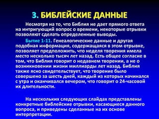 3. БИБЛЕЙСКИЕ ДАННЫЕ
Несмотря на то, что Библия не дает прямого ответа
на интригующий вопрос о времени, некоторые отрывки
позволяют сделать определенные выводы.
Бытие 1-11. Генеалогические данные и другая
подобная информация, содержащаяся в этом отрывке,
позволяет предположить, что неделя творения имела
место несколько тысяч лет назад. Есть общее согласие в
том, что Библия говорит о недавнем творении, а не о
возникновении жизни миллиарды лет назад. Библия
также ясно свидетельствует, что творение было
совершено за шесть дней, каждый из которых начинался
с утра и оканчивался вечером, что говорит о 24-часовой
их длительности.
На нескольких следующих слайдах представлены
конкретные библейские отрывки, касающиеся данного
вопроса, и приведены сделанные на их основе
интерпретации.
 