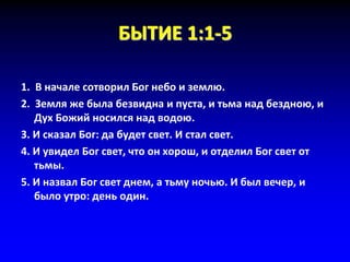БЫТИЕ 1:1-5
1. В начале сотворил Бог небо и землю.
2. Земля же была безвидна и пуста, и тьма над бездною, и
Дух Божий носился над водою.
3. И сказал Бог: да будет свет. И стал свет.
4. И увидел Бог свет, что он хорош, и отделил Бог свет от
тьмы.
5. И назвал Бог свет днем, а тьму ночью. И был вечер, и
было утро: день один.
 