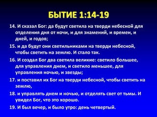 БЫТИЕ 1:14-19
14. И сказал Бог: да будут светила на тверди небесной для
отделения дня от ночи, и для знамений, и времен, и
дней, и годов;
15. и да будут они светильниками на тверди небесной,
чтобы светить на землю. И стало так.
16. И создал Бог два светила великие: светило большее,
для управления днем, и светило меньшее, для
управления ночью, и звезды;
17. и поставил их Бог на тверди небесной, чтобы светить на
землю,
18. и управлять днем и ночью, и отделять свет от тьмы. И
увидел Бог, что это хорошо.
19. И был вечер, и было утро: день четвертый.
 