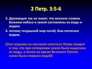 2 Петр. 3:5-6
5. Думающие так не знают, что вначале словом
Божиим небеса и земля составлены из воды и
водою:
6. потому тогдашний мир погиб, быв потоплен
водою.
[Этот отрывок из послания апостола Петра говорит
о том, что при сотворении земля была выделена
из воды, а потом во время Великого Потопа
снова была покрыта водой]
 