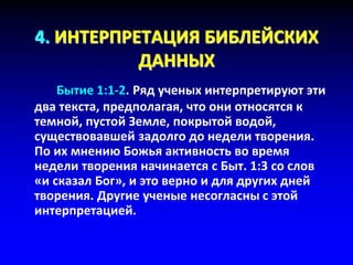 4. ИНТЕРПРЕТАЦИЯ БИБЛЕЙСКИХ
ДАННЫХ
Бытие 1:1-2. Ряд ученых интерпретируют эти
два текста, предполагая, что они относятся к
темной, пустой Земле, покрытой водой,
существовавшей задолго до недели творения.
По их мнению Божья активность во время
недели творения начинается с Быт. 1:3 со слов
«и сказал Бог», и это верно и для других дней
творения. Другие ученые несогласны с этой
интерпретацией.
 