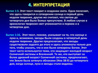 4. ИНТЕРПРЕТАЦИЯ
Бытие 1:3. Этот текст говорит о создании света. Одни полагают,
что здесь говорится о сотворении солнца в первый день
недели творения, другие же считают, что светом до
четвертого дня было Божье присутствие. В любом случае в
хронологии творения свет упоминается в первом и в
четвертом дне.
Бытие 1:16. Этот текст, похоже, указывает на то, что солнце и
луна и, возможно, звезды были созданы в четвертый день
недели творения. Другие предполагают, что звезды
существовали задолго до этого и здесь упомянуты только для
того, чтобы указать, что и они были сотворены Богом. Этот
текст часто используется теми, кто защищает молодой возраст
Солнечной системы и Вселенной. Те же, кто выступает за
более древний возраст Солнечной системы, предполагают,
что Земля была затянута облаками (Иов 38:9) до четвертого
дня, когда солнце, луна и звезды стали видимы.
 