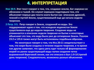 4. ИНТЕРПРЕТАЦИЯ
Иов 38:9. Этот текст говорит о том, что, создавая землю, Бог окружил ее
облаками и тьмой. Он служит хорошим подспорьем тем, кто
объясняют первые два текста книги Бытие как описание древней,
темной и пустой Земли, существовавшей еще до начала недели
творения.
2 Петр. 3:5. Петр говорит о Земле, созданной из воды. Это
поддерживает идею о том, что исходная водянистая Земля
существовала еще до недели творения. Создание воды не
упоминается в описании недели творения из Бытие и некоторые
объясняют это тем, что вода была уже до сотворения Земли. Псалом
23:2 и 135:6 также могут быть истолкованы подобным образом.
Но некоторые говорят о том, что Исх.20:11 свидетельствует о
том, что моря были созданы в течение недели творения, в то время
как другие заявляют, что здесь речь идет только об формировании
морей из ранее существующей воды путем создания четко
выраженной береговой линии, как это описано в Быт.1:9-10 (третий
день творения). Следовательно, возможны разные объяснения.
 