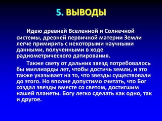 5. ВЫВОДЫ
Идею древней Вселенной и Солнечной
системы, древней первичной материи Земли
легче примирить с некоторыми научными
данными, полученными в ходе
радиометрического датирования.
Также свету от дальних звезд потребовалось
бы миллиарды лет, чтобы достичь земли, и это
также указывает на то, что звезды существовали
до этого. Но вполне допустимо считать, что Бог
создал звезды вместе со светом, достигшим
нашей планеты. Богу легко сделать как одно, так
и другое.
 
