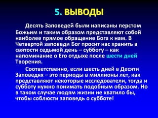 5. ВЫВОДЫ
Десять Заповедей были написаны перстом
Божьим и таким образом представляют собой
наиболее прямое обращение Бога к нам. В
Четвертой заповеди Бог просит нас хранить в
святости седьмой день – субботу – как
напоминание о Его отдыхе после шести дней
Творения.
Соответственно, если шесть дней в Десяти
Заповедях – это периоды в миллионы лет, как
представляют некоторые исследователи, тогда и
субботу нужно понимать подобным образом. Но
в таком случае людям жизни не хватило бы,
чтобы соблюсти заповедь о субботе!
 