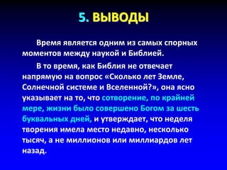 5. ВЫВОДЫ
Время является одним из самых спорных
моментов между наукой и Библией.
В то время, как Библия не отвечает
напрямую на вопрос «Сколько лет Земле,
Солнечной системе и Вселенной?», она ясно
указывает на то, что сотворение, по крайней
мере, жизни было совершено Богом за шесть
буквальных дней, и утверждает, что неделя
творения имела место недавно, несколько
тысяч, а не миллионов или миллиардов лет
назад.
 