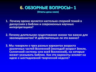 6. ОБЗОРНЫЕ ВОПРОСЫ– 1
(Ответы даны ниже)
1. Почему время является настолько спорной темой в
дискуссиях о Библии и современных научных
интерпретациях?
2. Почему длительное сущестование жизни так важно для
эволюционистов? И действительно ли это важно?
3. Мы говорили о трех разных вариантах возраста
различных частей Вселенной (молодой возраст Земли,
Солнечной системы или всей Вселенной), на которые
может указывать Библия. Как эти варианты влияют на
идею о шестидневной творческой неделе?
 
