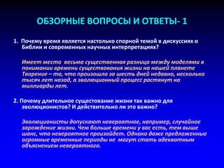ОБЗОРНЫЕ ВОПРОСЫ И ОТВЕТЫ- 1
1. Почему время является настолько спорной темой в дискуссиях о
Библии и современных научных интерпретациях?
Имеет место весьма существенная разница между моделями в
понимании времени существования жизни на нашей планете
Творение – то, что произошло за шесть дней недавно, несколько
тысяч лет назад, а эволюционный процесс растянут на
миллиарды лет.
2. Почему длительное сущестование жизни так важно для
эволюционистов? И действительно ли это важно?
Эволюционисты допускают невероятное, например, случайное
зарождение жизни. Чем больше времени у вас есть, тем выше
шанс, что невероятное произойдет. Однако даже предложенные
огромные временные периоды не могут стать адекватным
объяснением невероятного.
 