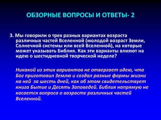 ОБЗОРНЫЕ ВОПРОСЫ И ОТВЕТЫ- 2
3. Мы говорили о трех разных вариантах возраста
различных частей Вселенной (молодой возраст Земли,
Солнечной системы или всей Вселенной), на которые
может указывать Библия. Как эти варианты влияют на
идею о шестидневной творческой неделе?
Никакой из этих вариантов не отвергает идею, что
Бог приготовил Землю и создал разные формы жизни
на ней за шесть дней, как об этом свидетельствует
книга Бытие и Десять Заповедей. Библия напрямую не
касается вопроса о возрасте различных частей
Вселенной.
 