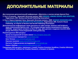 ДОПОЛНИТЕЛЬНЫЕ МАТЕРИАЛЫ
Для получения дополнительной информации обратитесь к книгам автора Ариэля Роса
1. Рос А. В начале… Заокский, Источник жизни, 2002 (ORIGINS: LINKING SCIENCE AND SCRIPTURE.
Hagerstown, MD. Review and Herald Publishing Association)
2. Рос А. Наука открывает Бога. Заокский, Источник жизни», 2009 (SCIENCE DISCOVERS GOD:
Seven Convincing Lines of Evidence for His Existence. Hagerstown, MD. Autumn House
Publishing, an imprint of Review and Herald Publishing Association)
Дополнительная информация также доступна на сайте автора: Sciences and Scriptures.
www.sciencesandscriptures.com. Со статьями автора можно ознакомится в журнале
ORIGINS, редактором которого он был 23 года. Для доступа к изданию посетите ВЕБ-
ресурс Института Геоисследований: www.grisda.org.
Рекомендуемые ВЕБ-ресурсы:
Центр исследований истории земли http://origins.swau.edu
Теологические перекрестки www.theox.org
Шон Питман www.detectingdesign.com
Научная теология www.scientifictheology.com
Институт Геофизических исследований www.grisda.org
Наука и Библия www.scienceandscriptures.com
Следующие ВЕБ-ресурсы, связанные с темой: Creation-Evolution Headlines, Creation Ministries
International, Institute for Creation Research, и Answers in Genesis.
 