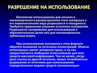 РАЗРЕШЕНИЕ НА ИСПОЛЬЗОВАНИЕ
Бесплатное использование для личного и
некоммерческого распространения этого материала в
его первоначальном виде разрешается и поощряется.
Требуется правильное указание источника материалов.
Разрешается копирование для использования в
образовательных целях или для некоммерческих
публичных встреч.
При использовании материала в этом формате
обратите внимание на источники иллюстраций. Многие
иллюстрации имеют авторские права, и на них
предоставляется свободное использование для всех
средств массовой информации. Тем не менее, когда
дана ссылка на другой источник, может потребоваться
разрешение от источника для использования
определенными видами средств коммуникации.
 