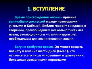 1. ВСТУПЛЕНИЕ
Время поисхождения жизни – причина
величайших дискуссий между некоторыми
учеными и Библией. Библия говорит о недавнем
творении, произошедшем несколько тысяч лет
назад, эволюционисты – о миллиардах лет,
необходимых для возникновения жизни.
Богу не требуется время, Он может создать
планету в течение шести дней (Быт.1), что
является всего лишь мгновением в сравнении с
большими временными периодами
 