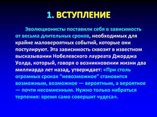 1. ВСТУПЛЕНИЕ
Эволюционисты поставили себя в зависимость
от весьма длительных сроков, необходимых для
крайне маловероятных событий, которые они
постулируют. Эта зависимость сквозит в известном
высказывании Нобелевского лауреата Джорджа
Уолда, который, говоря о возникновении жизни два
миллиарда лет назад, утверждает: «При столь
огромных сроках “невозможное” становится
возможным, возможное — вероятным, а вероятное
— почти несомненным. Нужно только набраться
терпения: время само совершит чудеса».
 