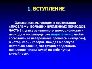1. ВСТУПЛЕНИЕ
Однако, как мы увидим в презентации
«ПРОБЛЕМЫ БОЛЬШИХ ВРЕМЕННЫХ ПЕРИОДОВ.
ЧАСТЬ 3», даже заявленного эволюционистами
периода в миллиарды лет недостаточно, чтобы
состоялись те невероятные процессы («чудеса»),
о которых они говорят. Каждая молекула
настолько сложна, что трудно представить
появление жизни самой по себе путем
случайности.
 