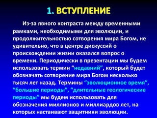 1. ВСТУПЛЕНИЕ
Из-за явного контраста между временными
рамками, необходимыми для эволюции, и
продолжительностью сотворения мира Богом, не
удивительно, что в центре дискуссий о
происхождении жизни оказался вопрос о
времени. Периодически в презентации мы будем
использовать термин “недавний”, который будет
обозначать сотворение мира Богом несколько
тысяч лет назад. Термины “эволюционное время”,
“большие периоды”, “длительные геологические
периоды” мы будем использовать для
обозначения миллионов и миллиардов лет, на
которых настаивают защитники эволюции.
 