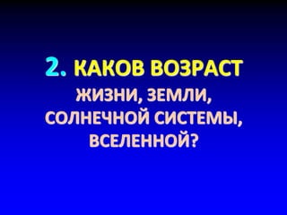 2. КАКОВ ВОЗРАСТ
ЖИЗНИ, ЗЕМЛИ,
СОЛНЕЧНОЙ СИСТЕМЫ,
ВСЕЛЕННОЙ?
 