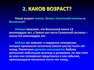 2. КАКОВ ВОЗРАСТ?
Каков возраст жизни, Земли, Солнечной системы и
Вселенной?
Ученые заявляют, что Вселенной около 13
миллиардов лет, а Земле как части Солнечной системы –
около 4,6 миллиардов лет.
Библия же заявляет о недавнем сотворении,
которое произошло несколько (около шести) тысяч лет
назад. Различные древние манускрипты Библии
допускают небольшую разницу в датировке, но при этом
во всех них сотворение представлен о как событие,
произошедшее несколько тысяч лет назад .
 
